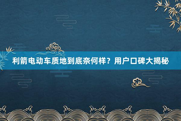 利箭电动车质地到底奈何样？用户口碑大揭秘