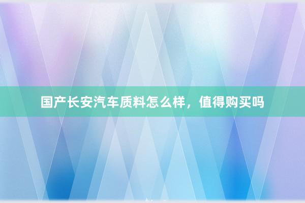 国产长安汽车质料怎么样，值得购买吗