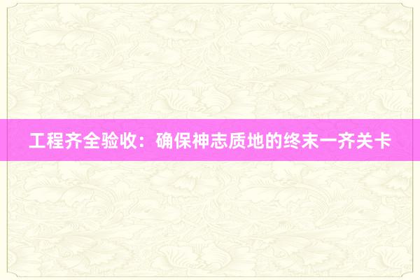 工程齐全验收：确保神志质地的终末一齐关卡