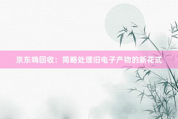 京东嗨回收：简略处理旧电子产物的新花式